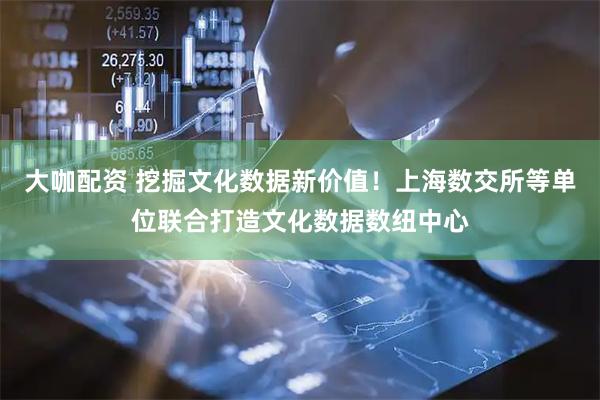 大咖配资 挖掘文化数据新价值！上海数交所等单位联合打造文化数据数纽中心