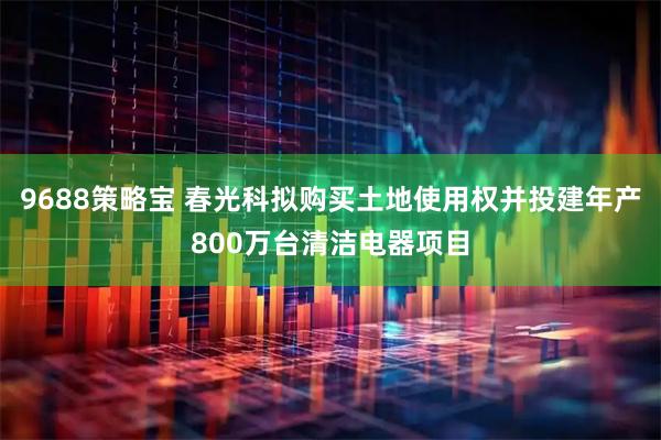 9688策略宝 春光科拟购买土地使用权并投建年产800万台清洁电器项目