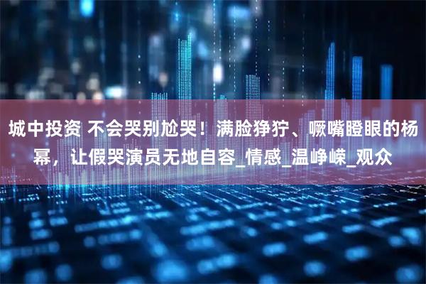 城中投资 不会哭别尬哭！满脸狰狞、噘嘴瞪眼的杨幂，让假哭演员无地自容_情感_温峥嵘_观众