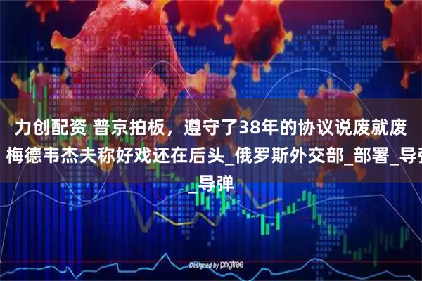 力创配资 普京拍板，遵守了38年的协议说废就废，梅德韦杰夫称好戏还在后头_俄罗斯外交部_部署_导弹