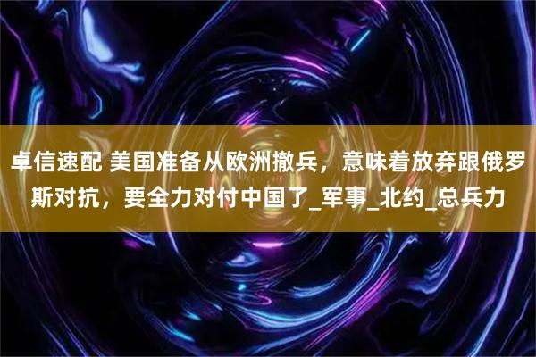 卓信速配 美国准备从欧洲撤兵，意味着放弃跟俄罗斯对抗，要全力对付中国了_军事_北约_总兵力