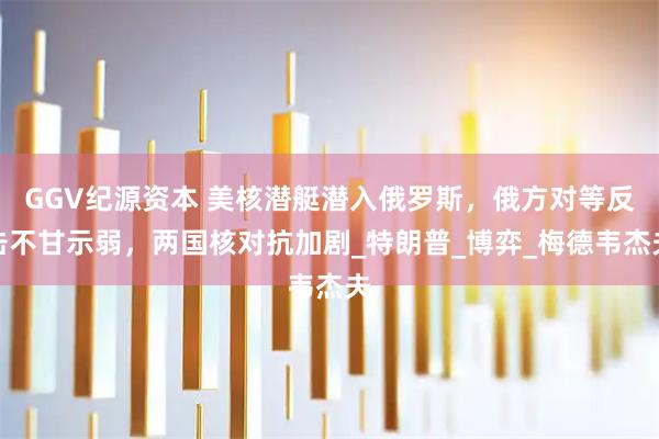 GGV纪源资本 美核潜艇潜入俄罗斯，俄方对等反击不甘示弱，两国核对抗加剧_特朗普_博弈_梅德韦杰夫