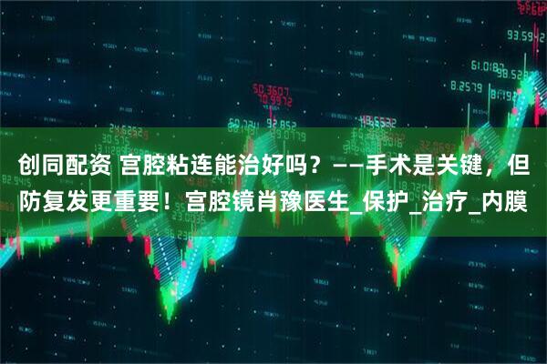 创同配资 宫腔粘连能治好吗？——手术是关键，但防复发更重要！宫腔镜肖豫医生_保护_治疗_内膜