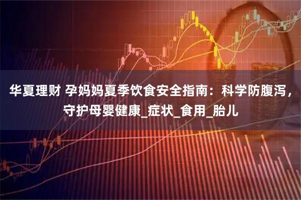华夏理财 孕妈妈夏季饮食安全指南：科学防腹泻，守护母婴健康_症状_食用_胎儿