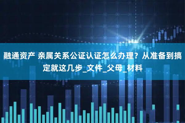 融通资产 亲属关系公证认证怎么办理？从准备到搞定就这几步_文件_父母_材料