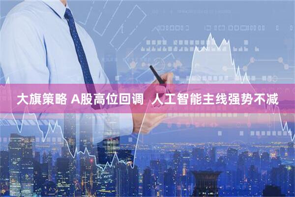 大旗策略 A股高位回调  人工智能主线强势不减