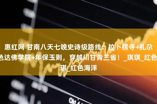 惠红网 甘南八天七晚史诗级路线：拉卜楞寺+扎尕那+色达佛学院+年保玉则，穿越川甘青三省！_琪琪_红色海洋