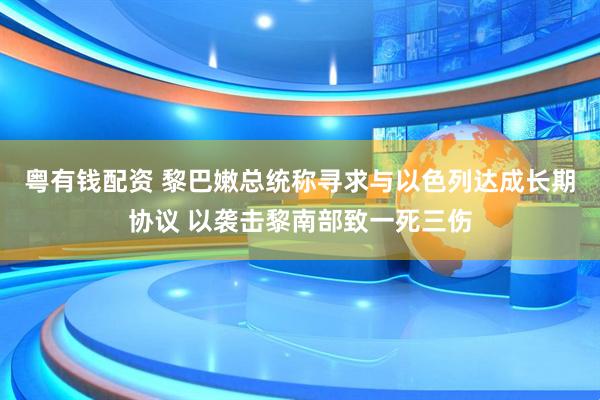 粤有钱配资 黎巴嫩总统称寻求与以色列达成长期协议 以袭击黎南部致一死三伤