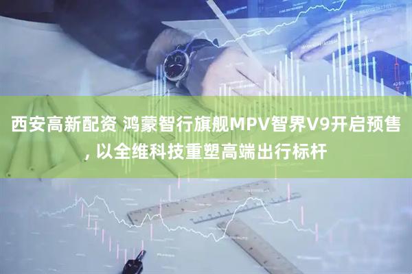 西安高新配资 鸿蒙智行旗舰MPV智界V9开启预售, 以全维科技重塑高端出行标杆