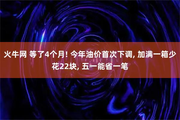火牛网 等了4个月! 今年油价首次下调, 加满一箱少花22块, 五一能省一笔