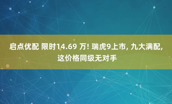 启点优配 限时14.69 万! 瑞虎9上市, 九大满配, 这价格同级无对手