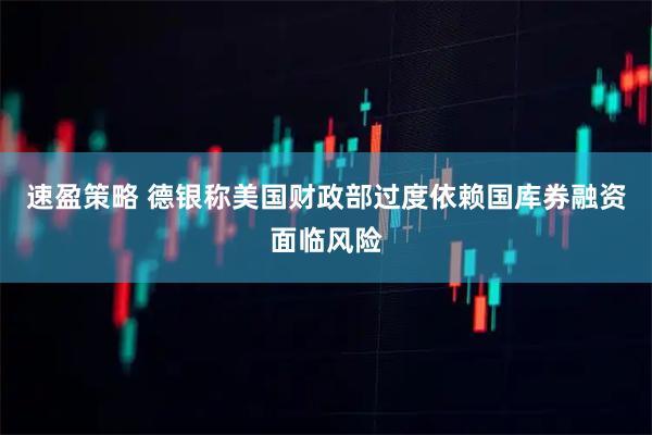 速盈策略 德银称美国财政部过度依赖国库券融资面临风险