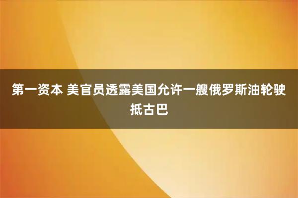 第一资本 美官员透露美国允许一艘俄罗斯油轮驶抵古巴