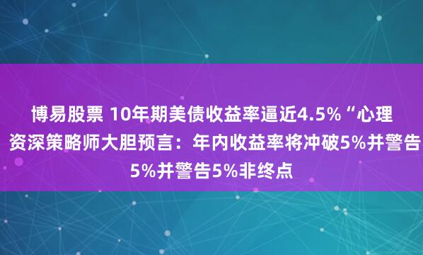 博易股票 10年期美债收益率逼近4.5%“心理生死线”！资深策略师大胆预言：年内收益率将冲破5%并警告5%非终点