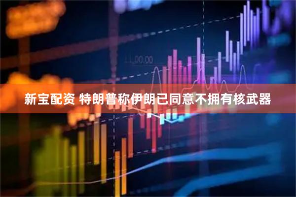 新宝配资 特朗普称伊朗已同意不拥有核武器