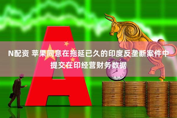 N配资 苹果同意在拖延已久的印度反垄断案件中提交在印经营财务数据