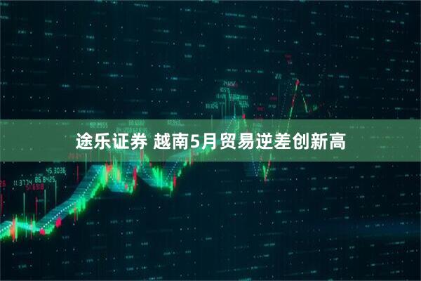 途乐证券 越南5月贸易逆差创新高