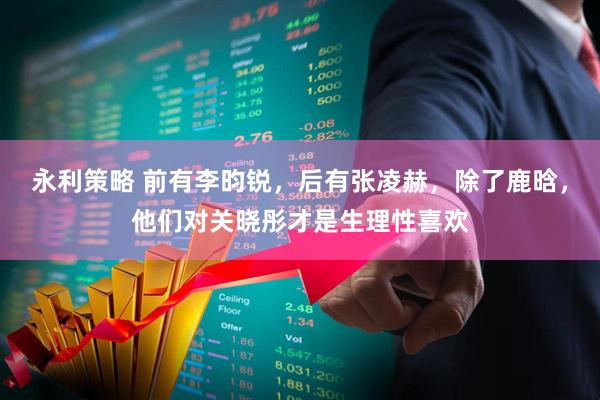永利策略 前有李昀锐，后有张凌赫，除了鹿晗，他们对关晓彤才是生理性喜欢