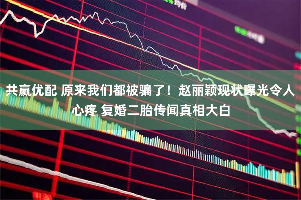 共赢优配 原来我们都被骗了！赵丽颖现状曝光令人心疼 复婚二胎传闻真相大白