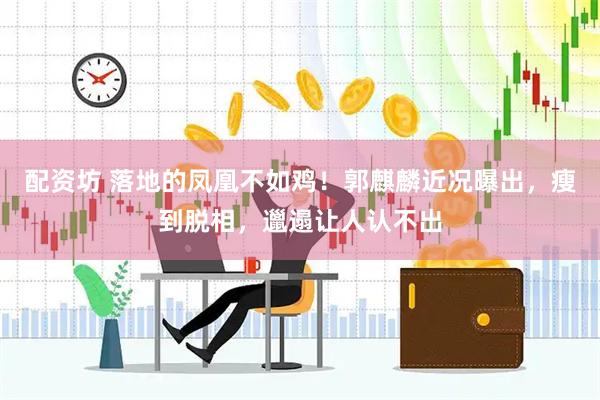 配资坊 落地的凤凰不如鸡！郭麒麟近况曝出，瘦到脱相，邋遢让人认不出