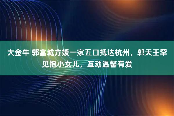 大金牛 郭富城方媛一家五口抵达杭州，郭天王罕见抱小女儿，互动温馨有爱
