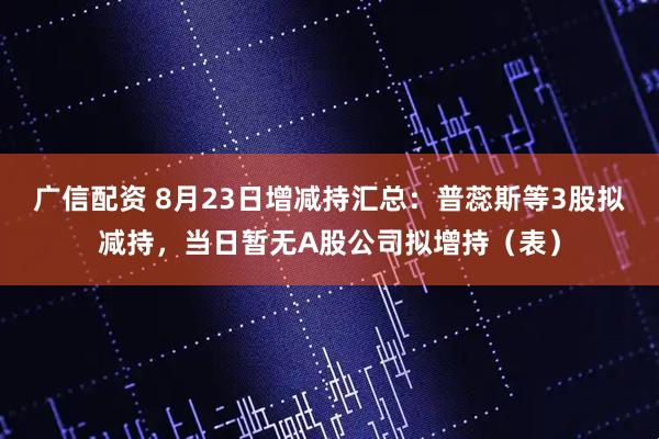 广信配资 8月23日增减持汇总：普蕊斯等3股拟减持，当日暂无A股公司拟增持（表）