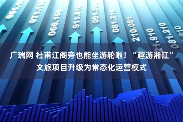 广瑞网 杜甫江阁旁也能坐游轮啦！“趣游湘江”文旅项目升级为常态化运营模式