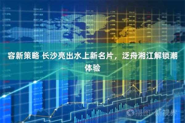 容新策略 长沙亮出水上新名片，泛舟湘江解锁潮体验