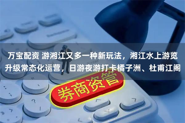 万宝配资 游湘江又多一种新玩法，湘江水上游览升级常态化运营，日游夜游打卡橘子洲、杜甫江阁
