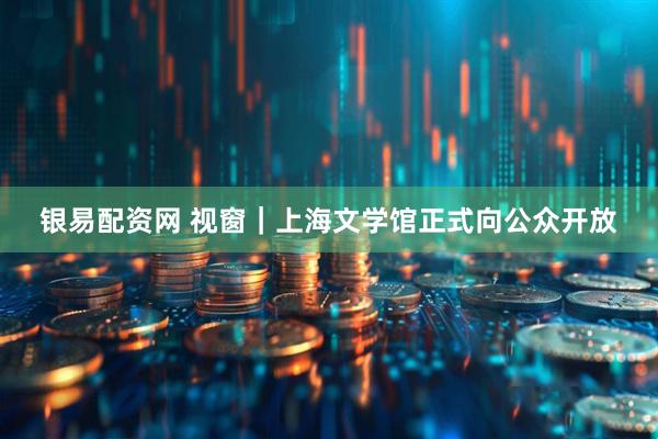 银易配资网 视窗｜上海文学馆正式向公众开放