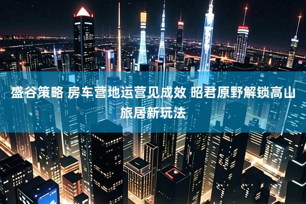 盛谷策略 房车营地运营见成效 昭君原野解锁高山旅居新玩法